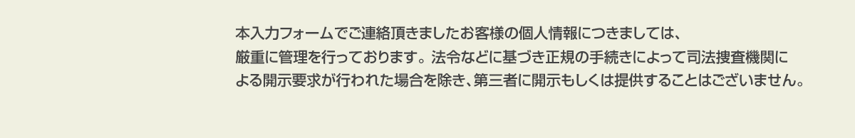 本入力フォームでご連絡頂きましたお客様の個人情報につきましては、厳重に管理を行っております。 